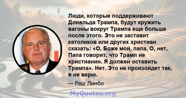 Люди, которые поддерживают Дональда Трампа, будут кружить вагоны вокруг Трампа еще больше после этого. Это не заставит католиков или других христиан сказать: «О, Боже мой, папа, О, нет, Папа говорит, что Трамп не