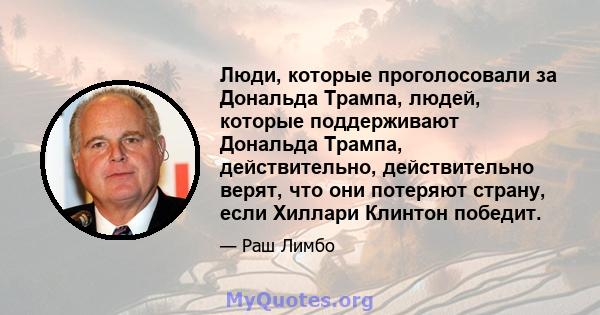 Люди, которые проголосовали за Дональда Трампа, людей, которые поддерживают Дональда Трампа, действительно, действительно верят, что они потеряют страну, если Хиллари Клинтон победит.