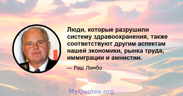 Люди, которые разрушили систему здравоохранения, также соответствуют другим аспектам нашей экономики, рынка труда, иммиграции и амнистии.