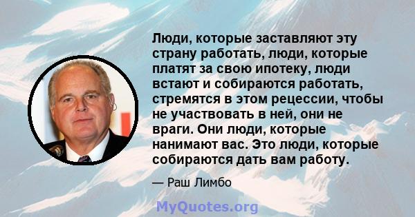 Люди, которые заставляют эту страну работать, люди, которые платят за свою ипотеку, люди встают и собираются работать, стремятся в этом рецессии, чтобы не участвовать в ней, они не враги. Они люди, которые нанимают вас. 