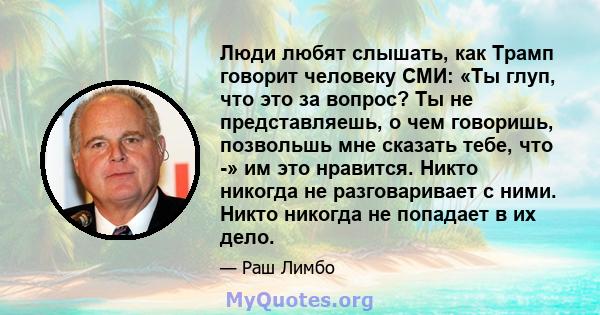 Люди любят слышать, как Трамп говорит человеку СМИ: «Ты глуп, что это за вопрос? Ты не представляешь, о чем говоришь, позвольшь мне сказать тебе, что -» им это нравится. Никто никогда не разговаривает с ними. Никто