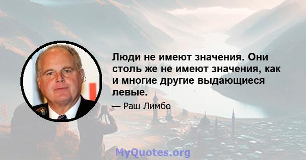 Люди не имеют значения. Они столь же не имеют значения, как и многие другие выдающиеся левые.