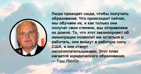 Люди приходят сюда, чтобы получить образование. Что происходит сейчас, мы обучаем их, и как только они получат свои степени, мы отправляем их домой. То, что этот законопроект об иммиграции позволит им остаться и