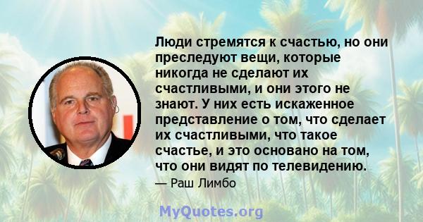 Люди стремятся к счастью, но они преследуют вещи, которые никогда не сделают их счастливыми, и они этого не знают. У них есть искаженное представление о том, что сделает их счастливыми, что такое счастье, и это основано 