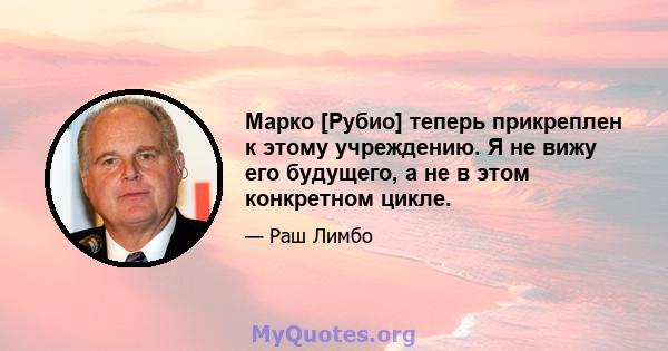 Марко [Рубио] теперь прикреплен к этому учреждению. Я не вижу его будущего, а не в этом конкретном цикле.