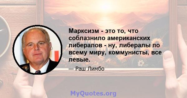 Марксизм - это то, что соблазнило американских либералов - ну, либералы по всему миру, коммунисты, все левые.