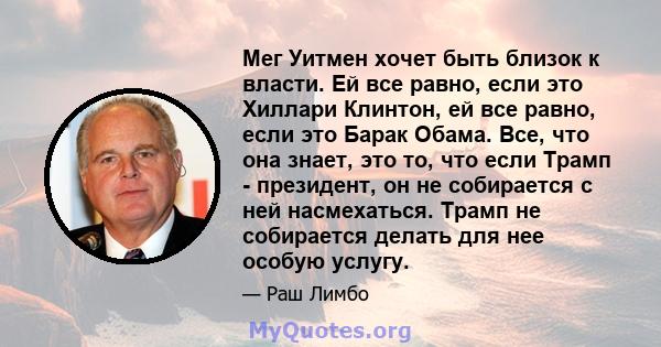 Мег Уитмен хочет быть близок к власти. Ей все равно, если это Хиллари Клинтон, ей все равно, если это Барак Обама. Все, что она знает, это то, что если Трамп - президент, он не собирается с ней насмехаться. Трамп не