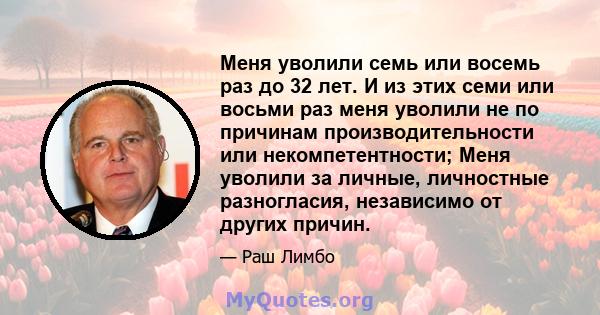 Меня уволили семь или восемь раз до 32 лет. И из этих семи или восьми раз меня уволили не по причинам производительности или некомпетентности; Меня уволили за личные, личностные разногласия, независимо от других причин.