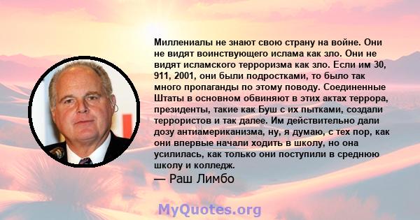 Миллениалы не знают свою страну на войне. Они не видят воинствующего ислама как зло. Они не видят исламского терроризма как зло. Если им 30, 911, 2001, они были подростками, то было так много пропаганды по этому поводу. 