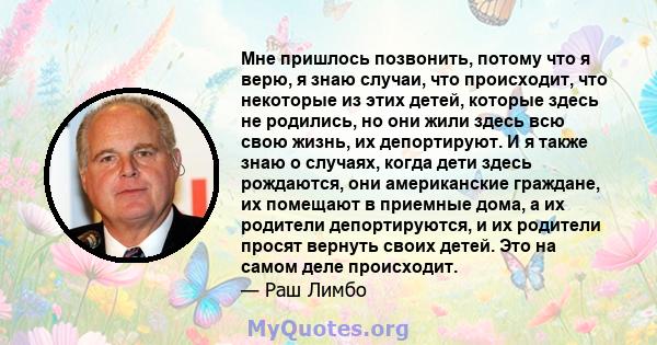 Мне пришлось позвонить, потому что я верю, я знаю случаи, что происходит, что некоторые из этих детей, которые здесь не родились, но они жили здесь всю свою жизнь, их депортируют. И я также знаю о случаях, когда дети