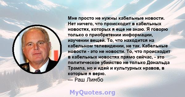 Мне просто не нужны кабельные новости. Нет ничего, что происходит в кабельных новостях, которых я еще не знаю. Я говорю только о приобретении информации, изучении вещей. То, что находится на кабельном телевидении, не