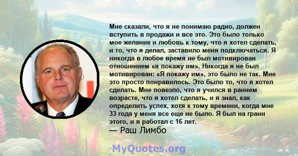 Мне сказали, что я не понимаю радио, должен вступить в продажи и все это. Это было только мое желание и любовь к тому, что я хотел сделать, и то, что я делал, заставило меня подключаться. Я никогда в любое время не был