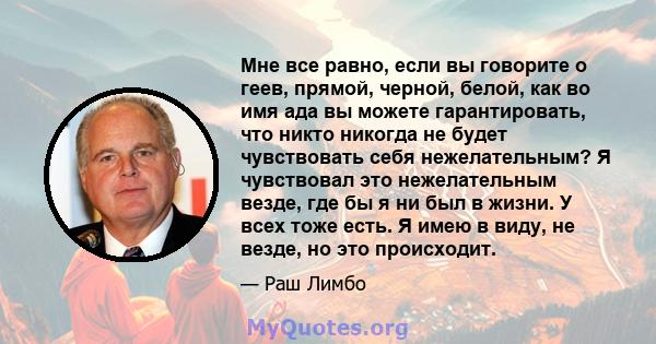 Мне все равно, если вы говорите о геев, прямой, черной, белой, как во имя ада вы можете гарантировать, что никто никогда не будет чувствовать себя нежелательным? Я чувствовал это нежелательным везде, где бы я ни был в