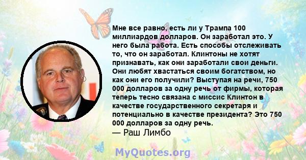 Мне все равно, есть ли у Трампа 100 миллиардов долларов. Он заработал это. У него была работа. Есть способы отслеживать то, что он заработал. Клинтоны не хотят признавать, как они заработали свои деньги. Они любят