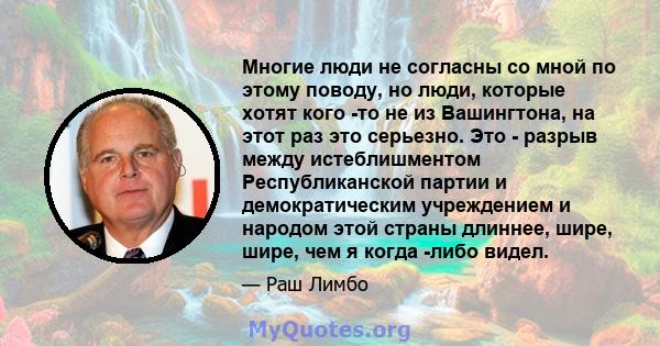 Многие люди не согласны со мной по этому поводу, но люди, которые хотят кого -то не из Вашингтона, на этот раз это серьезно. Это - разрыв между истеблишментом Республиканской партии и демократическим учреждением и