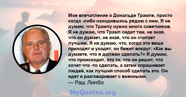 Мое впечатление о Дональде Трампе, просто когда -либо находившись рядом с ним. Я не думаю, что Трампу нужно много советников. Я не думаю, что Трамп сидит там, не зная, что он думает, не зная, что он считает лучшим. Я не 