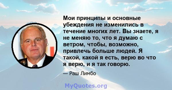 Мои принципы и основные убеждения не изменились в течение многих лет. Вы знаете, я не меняю то, что я думаю с ветром, чтобы, возможно, привлечь больше людей. Я такой, какой я есть, верю во что я верю, и я так говорю.