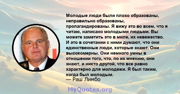 Молодые люди были плохо образованы, неправильно образованы, пропагандированы. Я вижу это во всем, что я читаю, написано молодыми людьми. Вы можете заметить это в миле, их невежество. И это в сочетании с ними думают, что 