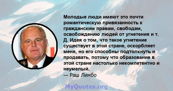 Молодые люди имеют это почти романтическую привязанность к гражданским правам, свободам, освобождению людей от угнетения и т. Д. Идея о том, что такое угнетение существует в этой стране, оскорбляет меня, но его способны 