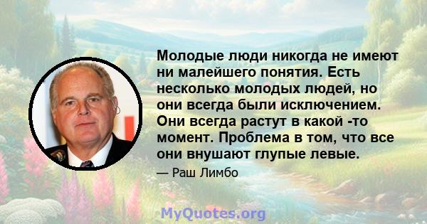 Молодые люди никогда не имеют ни малейшего понятия. Есть несколько молодых людей, но они всегда были исключением. Они всегда растут в какой -то момент. Проблема в том, что все они внушают глупые левые.