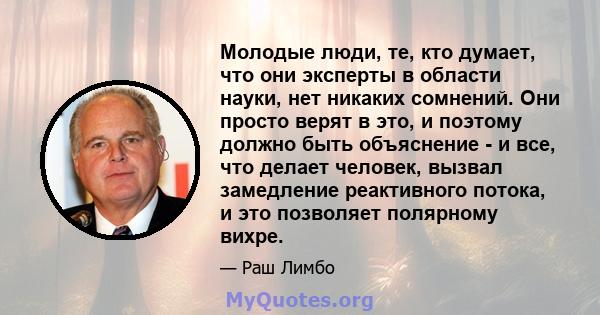 Молодые люди, те, кто думает, что они эксперты в области науки, нет никаких сомнений. Они просто верят в это, и поэтому должно быть объяснение - и все, что делает человек, вызвал замедление реактивного потока, и это