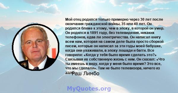 Мой отец родился только примерно через 30 лет после окончания гражданской войны, 35 или 40 лет. Он родился ближе к этому, чем в эпоху, в которой он умер. Он родился в 1891 году, без телевидения, никаких телефонов, едва