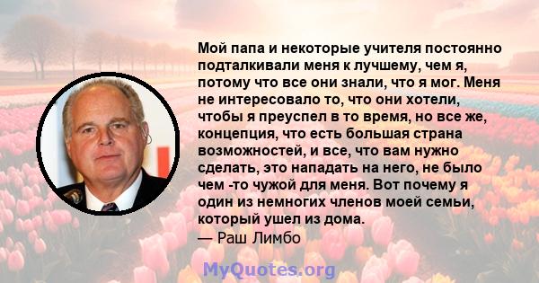 Мой папа и некоторые учителя постоянно подталкивали меня к лучшему, чем я, потому что все они знали, что я мог. Меня не интересовало то, что они хотели, чтобы я преуспел в то время, но все же, концепция, что есть