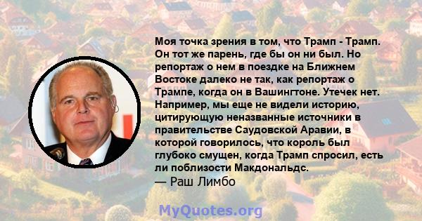 Моя точка зрения в том, что Трамп - Трамп. Он тот же парень, где бы он ни был. Но репортаж о нем в поездке на Ближнем Востоке далеко не так, как репортаж о Трампе, когда он в Вашингтоне. Утечек нет. Например, мы еще не