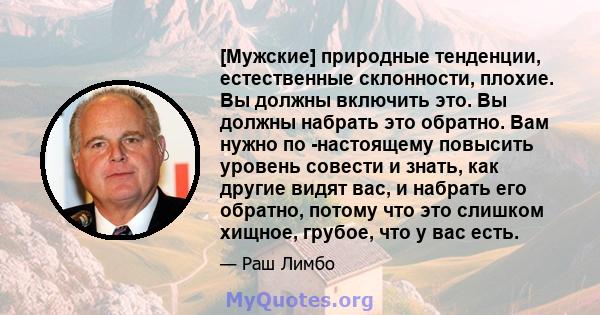 [Мужские] природные тенденции, естественные склонности, плохие. Вы должны включить это. Вы должны набрать это обратно. Вам нужно по -настоящему повысить уровень совести и знать, как другие видят вас, и набрать его