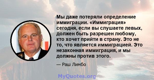 Мы даже потеряли определение иммиграции. «Иммиграция» сегодня, если вы слушаете левых, должен быть разрешен любому, кто хочет прийти в страну. Это не то, что является иммиграцией. Это незаконная иммиграция, и мы должны