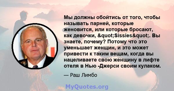 Мы должны обойтись от того, чтобы называть парней, которые женовится, или которые бросают, как девочки, "Sissies". Вы знаете, почему? Потому что это уменьшает женщин, и это может привести к таким вещам, когда