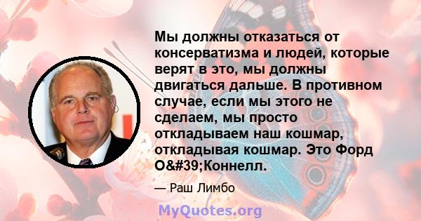 Мы должны отказаться от консерватизма и людей, которые верят в это, мы должны двигаться дальше. В противном случае, если мы этого не сделаем, мы просто откладываем наш кошмар, откладывая кошмар. Это Форд О'Коннелл.