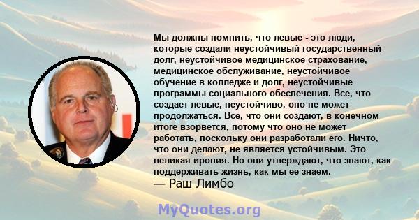 Мы должны помнить, что левые - это люди, которые создали неустойчивый государственный долг, неустойчивое медицинское страхование, медицинское обслуживание, неустойчивое обучение в колледже и долг, неустойчивые программы 