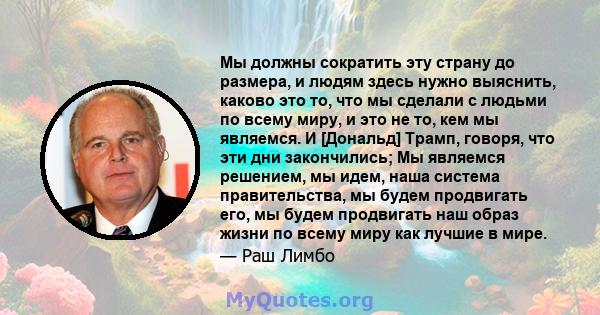 Мы должны сократить эту страну до размера, и людям здесь нужно выяснить, каково это то, что мы сделали с людьми по всему миру, и это не то, кем мы являемся. И [Дональд] Трамп, говоря, что эти дни закончились; Мы