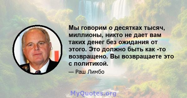 Мы говорим о десятках тысяч, миллионы, никто не дает вам таких денег без ожидания от этого. Это должно быть как -то возвращено. Вы возвращаете это с политикой.