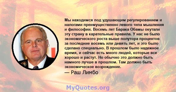 Мы находимся под удушающим регулированием и налогами преимущественно левого типа мышления и философии. Восемь лет Барака Обамы окутали эту страну в карательные правила. У нас не было экономического роста выше полутора