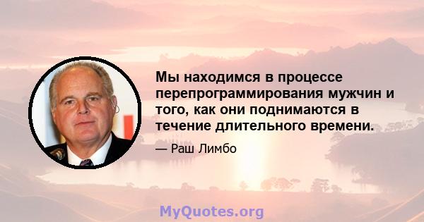 Мы находимся в процессе перепрограммирования мужчин и того, как они поднимаются в течение длительного времени.