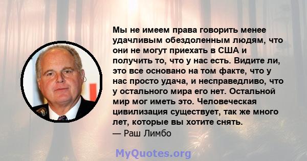 Мы не имеем права говорить менее удачливым обездоленным людям, что они не могут приехать в США и получить то, что у нас есть. Видите ли, это все основано на том факте, что у нас просто удача, и несправедливо, что у