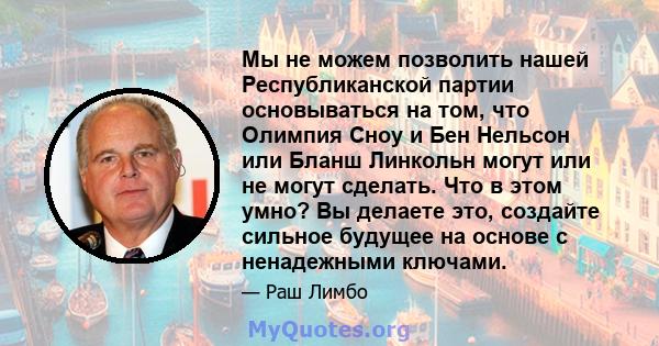 Мы не можем позволить нашей Республиканской партии основываться на том, что Олимпия Сноу и Бен Нельсон или Бланш Линкольн могут или не могут сделать. Что в этом умно? Вы делаете это, создайте сильное будущее на основе с 