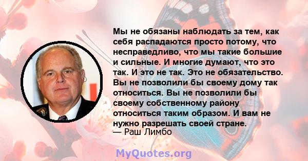 Мы не обязаны наблюдать за тем, как себя распадаются просто потому, что несправедливо, что мы такие большие и сильные. И многие думают, что это так. И это не так. Это не обязательство. Вы не позволили бы своему дому так 