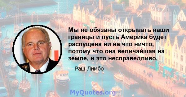 Мы не обязаны открывать наши границы и пусть Америка будет распущена ни на что ничто, потому что она величайшая на земле, и это несправедливо.