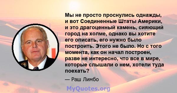 Мы не просто проснулись однажды, и вот Соединенные Штаты Америки, и это драгоценный камень, сияющий город на холме, однако вы хотите его описать, его нужно было построить. Этого не было. Но с того момента, как он начал