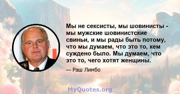 Мы не сексисты, мы шовинисты - мы мужские шовинистские свиньи, и мы рады быть потому, что мы думаем, что это то, кем суждено было. Мы думаем, что это то, чего хотят женщины.