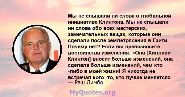 Мы не слышали ни слова о глобальной инициативе Клинтона. Мы не слышали ни слова обо всех мастерских, замечательных вещах, которые они сделали после землетрясения в Гаити. Почему нет? Если вы превозносите достоинства