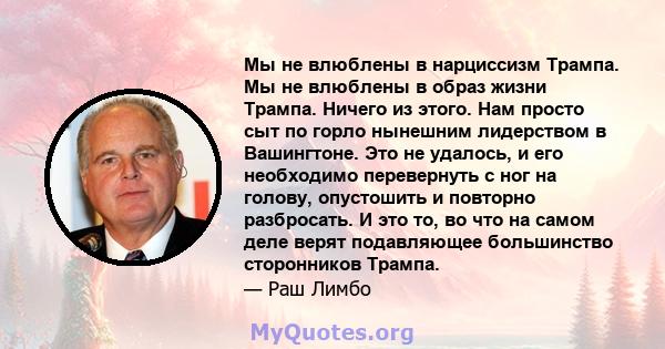 Мы не влюблены в нарциссизм Трампа. Мы не влюблены в образ жизни Трампа. Ничего из этого. Нам просто сыт по горло нынешним лидерством в Вашингтоне. Это не удалось, и его необходимо перевернуть с ног на голову,