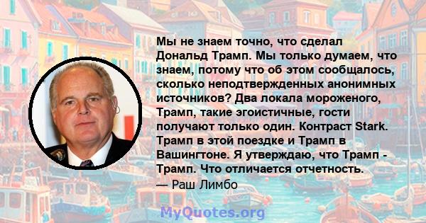 Мы не знаем точно, что сделал Дональд Трамп. Мы только думаем, что знаем, потому что об этом сообщалось, сколько неподтвержденных анонимных источников? Два локала мороженого, Трамп, такие эгоистичные, гости получают