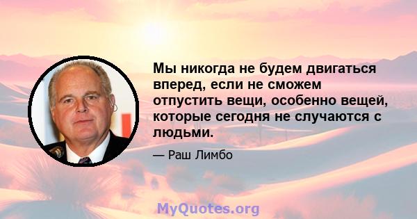 Мы никогда не будем двигаться вперед, если не сможем отпустить вещи, особенно вещей, которые сегодня не случаются с людьми.