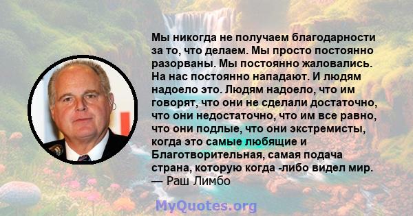 Мы никогда не получаем благодарности за то, что делаем. Мы просто постоянно разорваны. Мы постоянно жаловались. На нас постоянно нападают. И людям надоело это. Людям надоело, что им говорят, что они не сделали