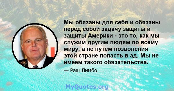 Мы обязаны для себя и обязаны перед собой задачу защиты и защиты Америки - это то, как мы служим другим людям по всему миру, а не путем позволения этой стране попасть в ад. Мы не имеем такого обязательства.