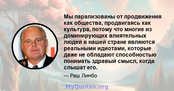 Мы парализованы от продвижения как общества, продвигаясь как культура, потому что многие из доминирующих влиятельных людей в нашей стране являются реальными идиотами, которые даже не обладают способностью понимать